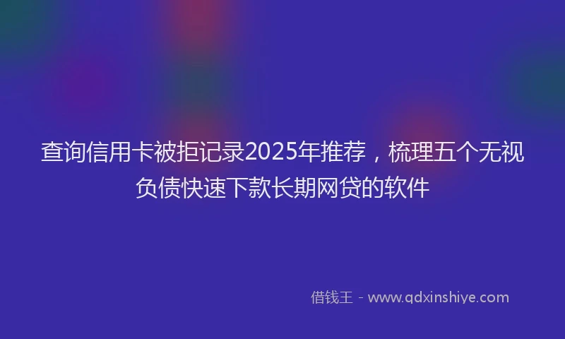 查询信用卡被拒记录2025年推荐，梳理五个无视负债快速下款长期网贷的软件