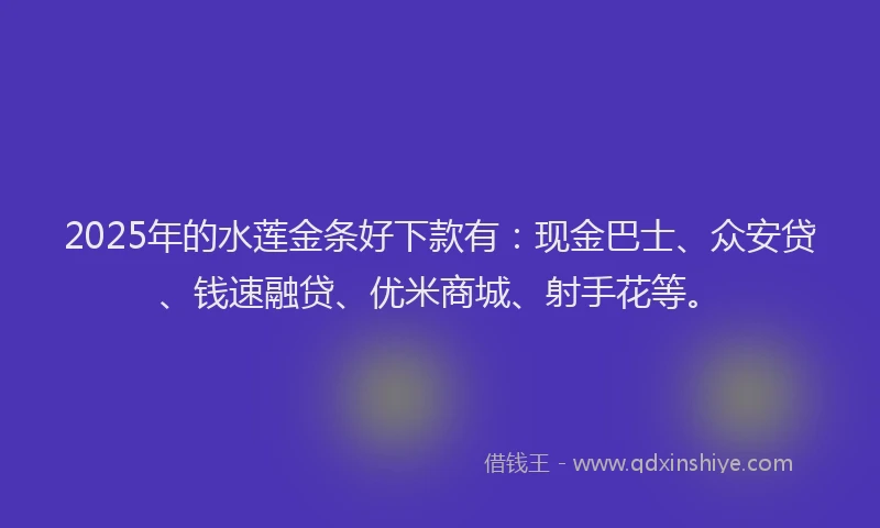 2025年的水莲金条好下款有：现金巴士、众安贷、钱速融贷、优米商城、射手花等。