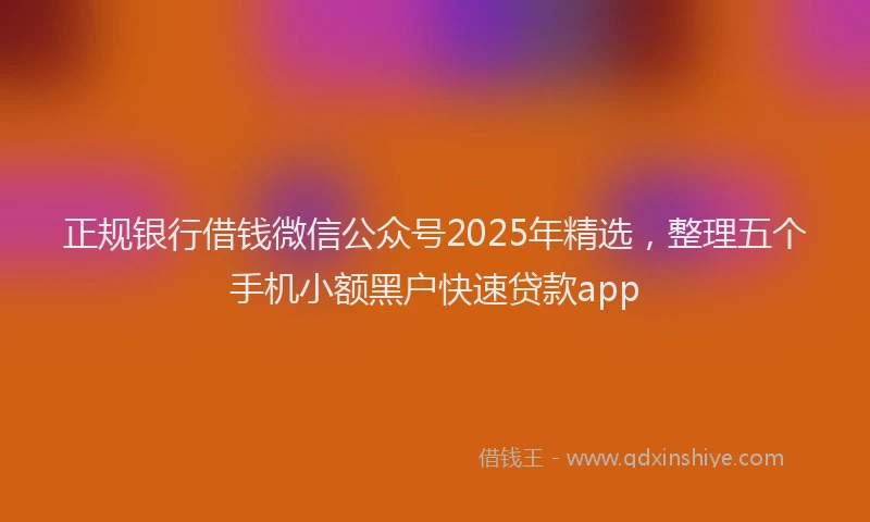 正规银行借钱微信公众号2025年精选，整理五个手机小额黑户快速贷款app