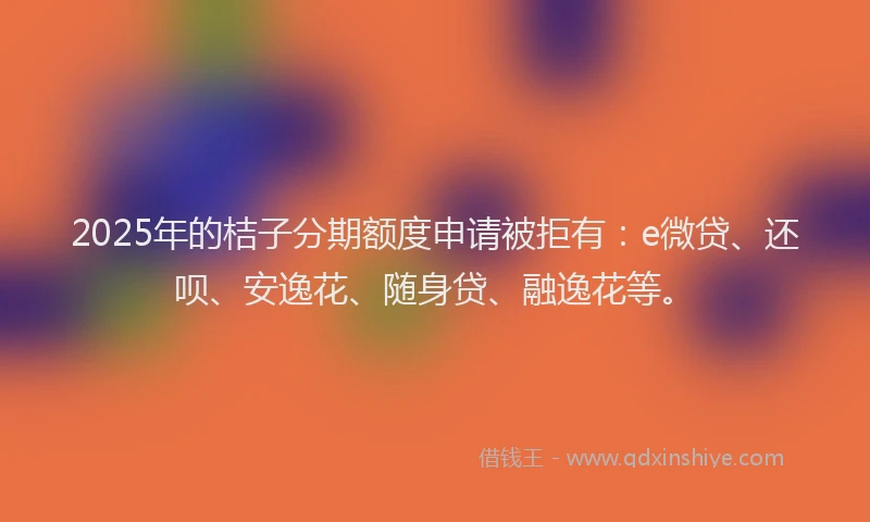 2025年的桔子分期额度申请被拒有：e微贷、还呗、安逸花、随身贷、融逸花等。