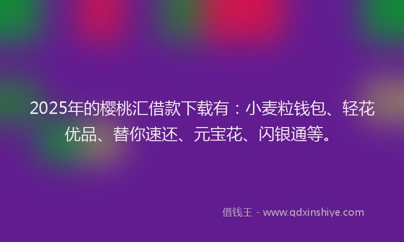 2025年的樱桃汇借款下载有：小麦粒钱包、轻花优品、替你速还、元宝花、闪银通等。