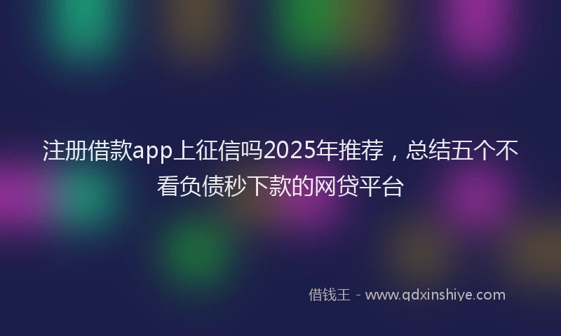 注册借款app上征信吗2025年推荐，总结五个不看负债秒下款的网贷平台