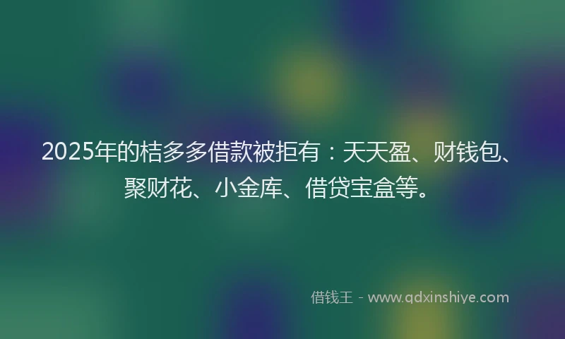 2025年的桔多多借款被拒有：天天盈、财钱包、聚财花、小金库、借贷宝盒等。