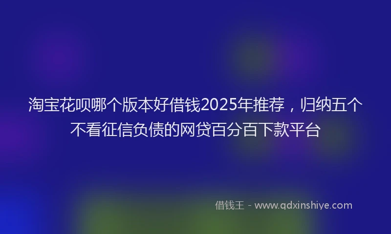 淘宝花呗哪个版本好借钱2025年推荐，归纳五个不看征信负债的网贷百分百下款平台