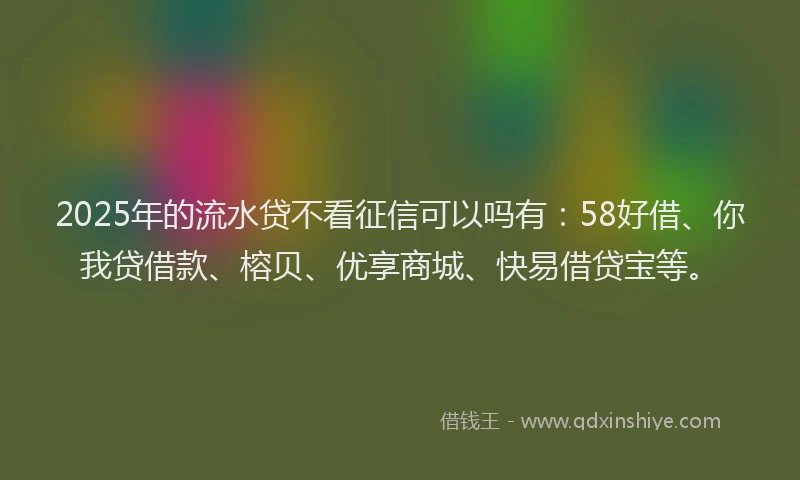 2025年的流水贷不看征信可以吗有：58好借、你我贷借款、榕贝、优享商城、快易借贷宝等。