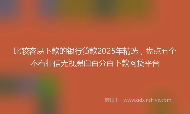 比较容易下款的银行贷款2025年精选，盘点五个不看征信无视黑白百分百下款网贷平台