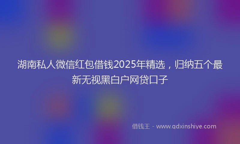 湖南私人微信红包借钱2025年精选，归纳五个最新无视黑白户网贷口子
