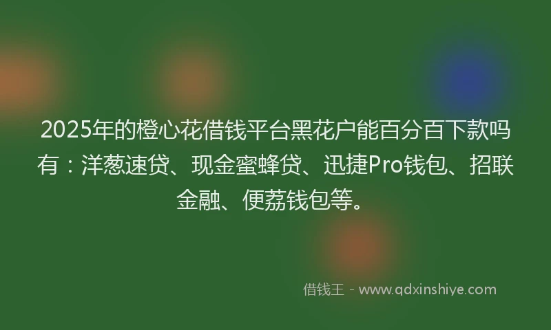 2025年的橙心花借钱平台黑花户能百分百下款吗有：洋葱速贷、现金蜜蜂贷、迅捷Pro钱包、招联金融、便荔钱包等。