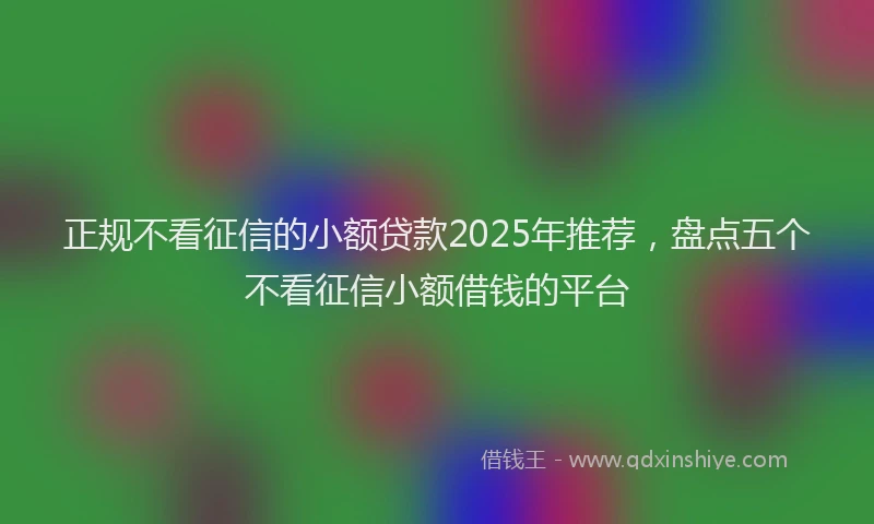 正规不看征信的小额贷款2025年推荐，盘点五个不看征信小额借钱的平台