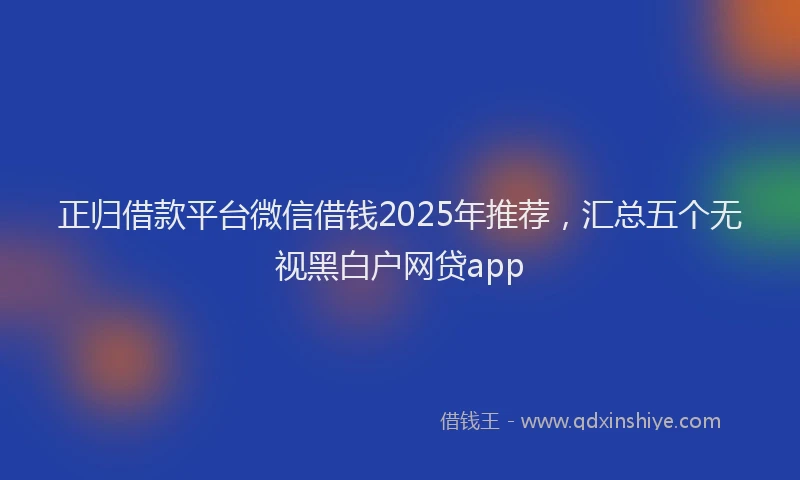 正归借款平台微信借钱2025年推荐，汇总五个无视黑白户网贷app