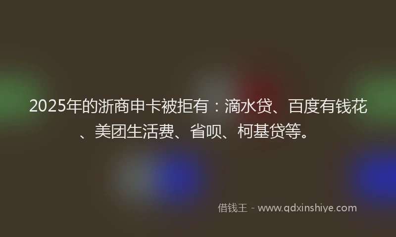 2025年的浙商申卡被拒有：滴水贷、百度有钱花、美团生活费、省呗、柯基贷等。