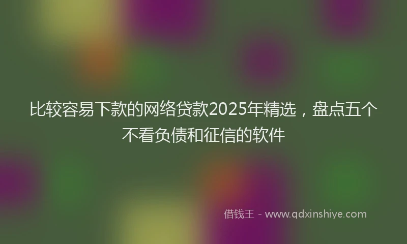 比较容易下款的网络贷款2025年精选，盘点五个不看负债和征信的软件