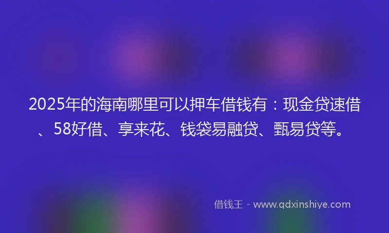 2025年的海南哪里可以押车借钱有：现金贷速借、58好借、享来花、钱袋易融贷、甄易贷等。