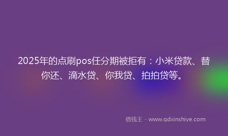 2025年的点刷pos任分期被拒有：小米贷款、替你还、滴水贷、你我贷、拍拍贷等。