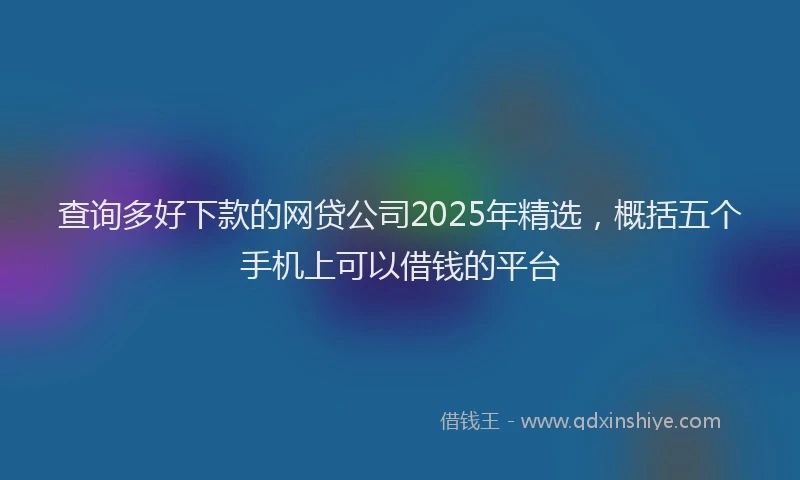 查询多好下款的网贷公司2025年精选，概括五个手机上可以借钱的平台