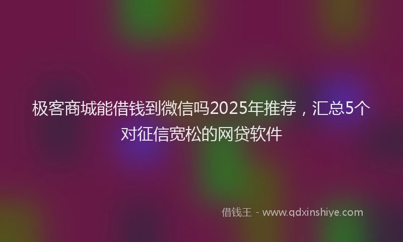 极客商城能借钱到微信吗2025年推荐，汇总5个对征信宽松的网贷软件