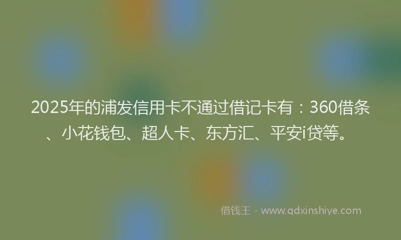 2025年的浦发信用卡不通过借记卡有：360借条、小花钱包、超人卡、东方汇、平安i贷等。
