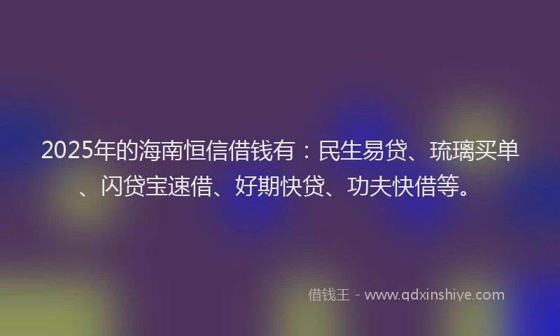 2025年的海南恒信借钱有：民生易贷、琉璃买单、闪贷宝速借、好期快贷、功夫快借等。