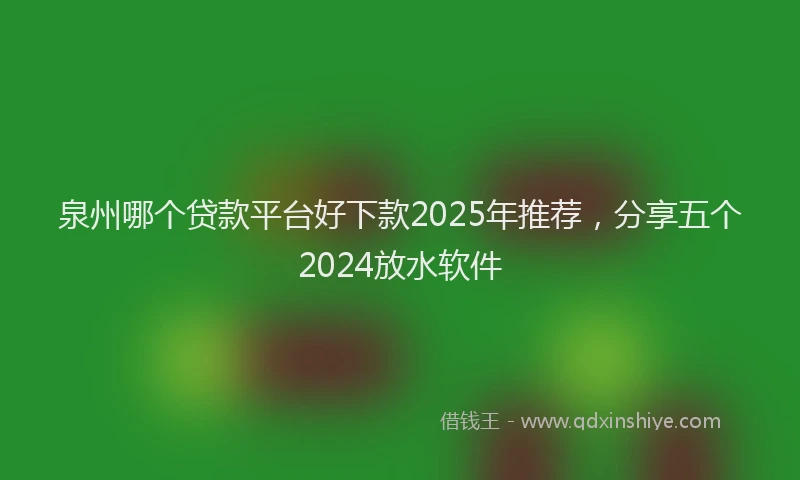 泉州哪个贷款平台好下款2025年推荐，分享五个2024放水软件