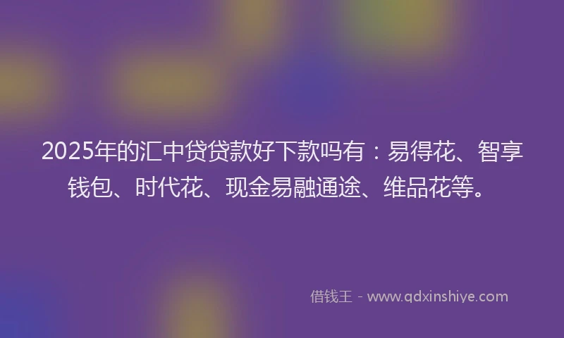 2025年的汇中贷贷款好下款吗有：易得花、智享钱包、时代花、现金易融通途、维品花等。