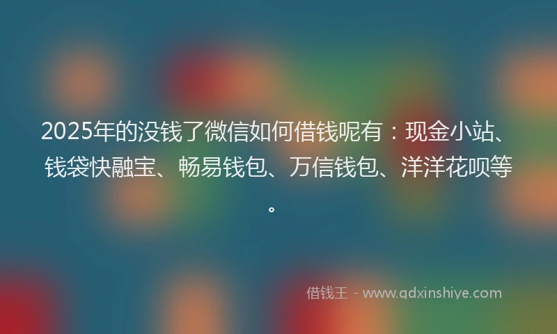 2025年的没钱了微信如何借钱呢有：现金小站、钱袋快融宝、畅易钱包、万信钱包、洋洋花呗等。