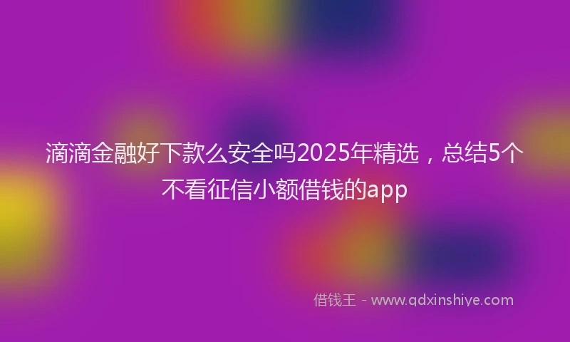 滴滴金融好下款么安全吗2025年精选，总结5个不看征信小额借钱的app