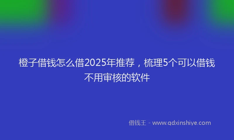 橙子借钱怎么借2025年推荐，梳理5个可以借钱不用审核的软件