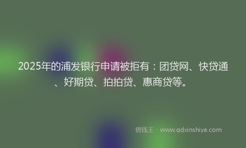 2025年的浦发银行申请被拒有：团贷网、快贷通、好期贷、拍拍贷、惠商贷等。