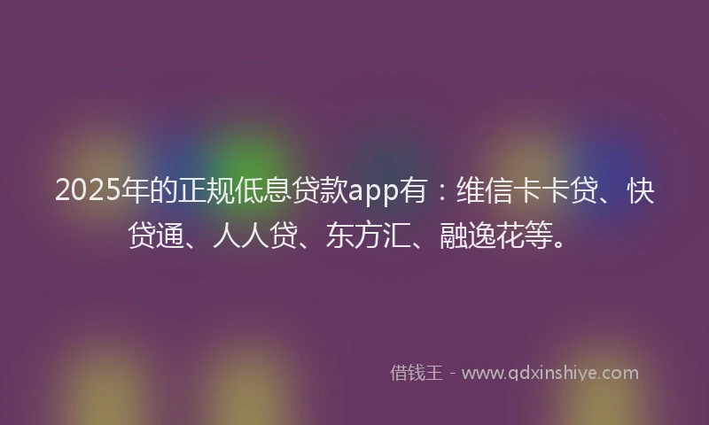 2025年的正规低息贷款app有：维信卡卡贷、快贷通、人人贷、东方汇、融逸花等。
