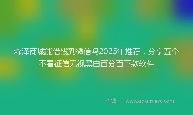 森泽商城能借钱到微信吗2025年推荐，分享五个不看征信无视黑白百分百下款软件
