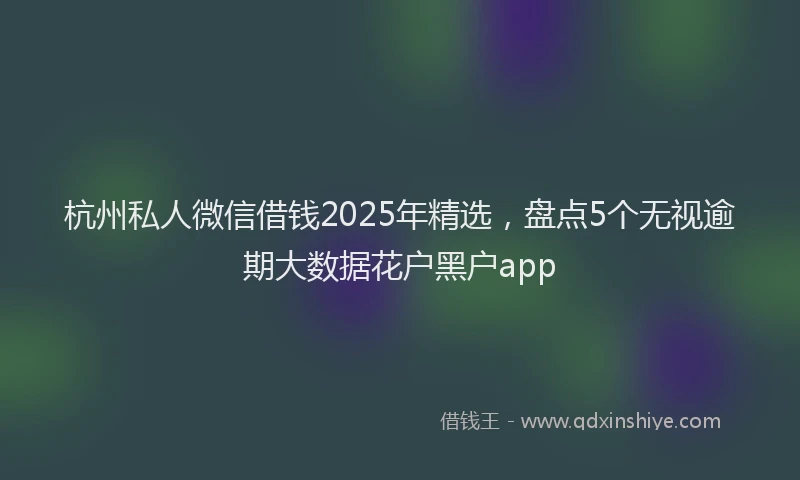 杭州私人微信借钱2025年精选，盘点5个无视逾期大数据花户黑户app