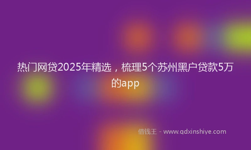 热门网贷2025年精选，梳理5个苏州黑户贷款5万的app