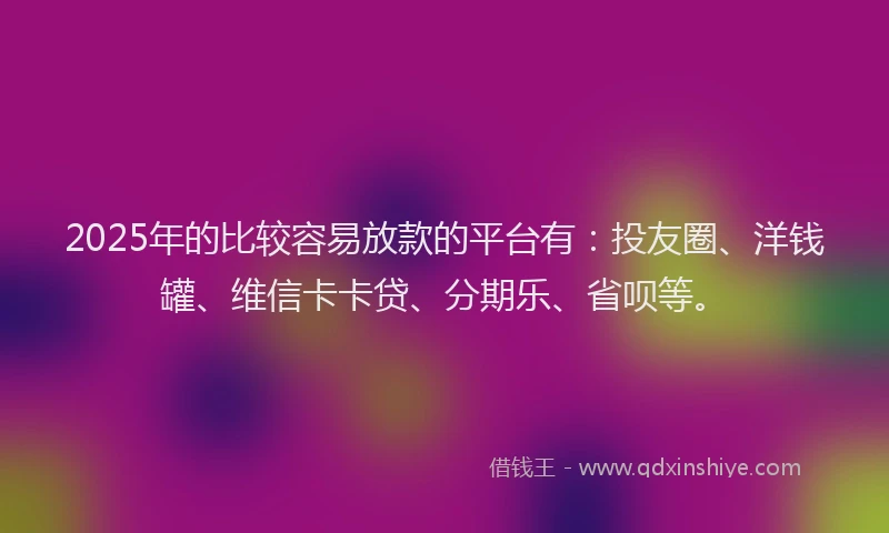 2025年的比较容易放款的平台有：投友圈、洋钱罐、维信卡卡贷、分期乐、省呗等。