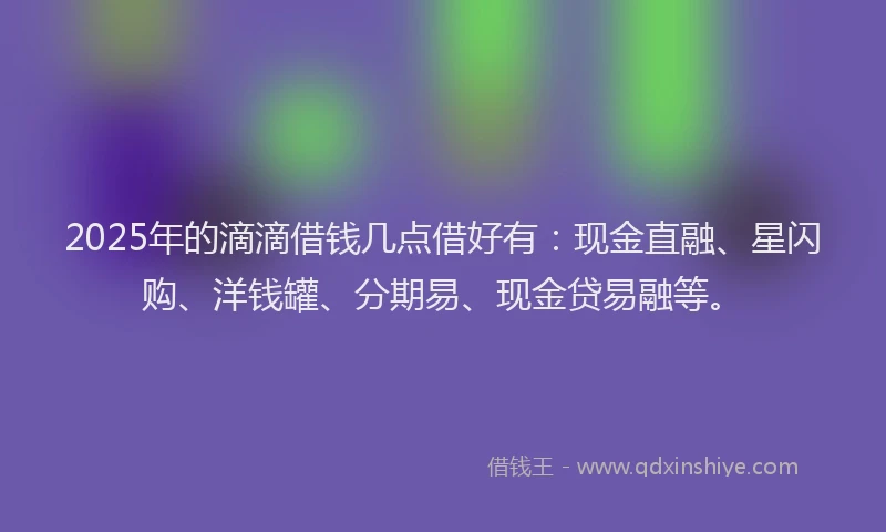 2025年的滴滴借钱几点借好有：现金直融、星闪购、洋钱罐、分期易、现金贷易融等。