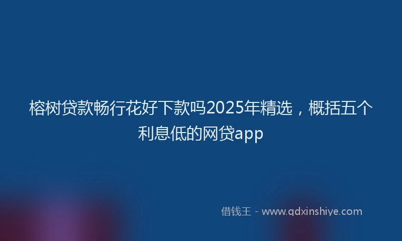 榕树贷款畅行花好下款吗2025年精选，概括五个利息低的网贷app