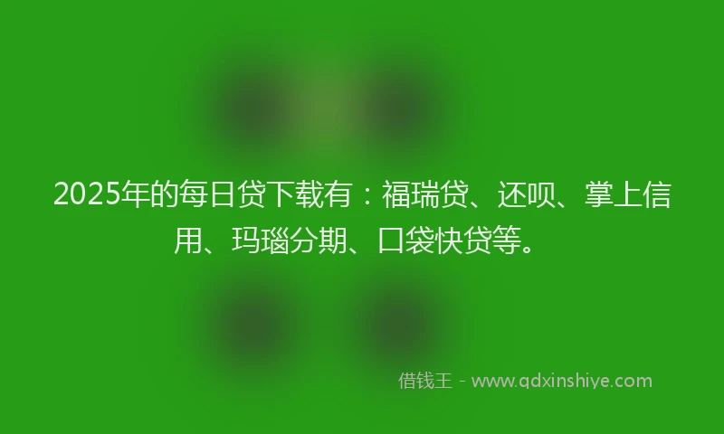 2025年的每日贷下载有：福瑞贷、还呗、掌上信用、玛瑙分期、口袋快贷等。