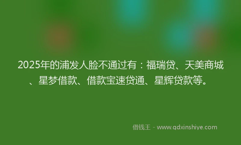 2025年的浦发人脸不通过有：福瑞贷、天美商城、星梦借款、借款宝速贷通、星辉贷款等。