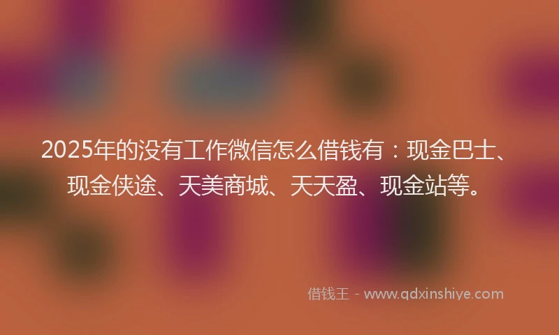 2025年的没有工作微信怎么借钱有：现金巴士、现金侠途、天美商城、天天盈、现金站等。