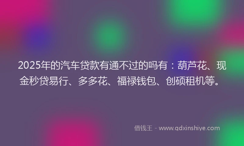 2025年的汽车贷款有通不过的吗有：葫芦花、现金秒贷易行、多多花、福禄钱包、创硕租机等。