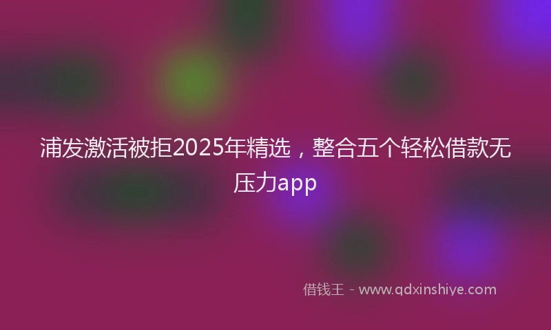 浦发激活被拒2025年精选，整合五个轻松借款无压力app