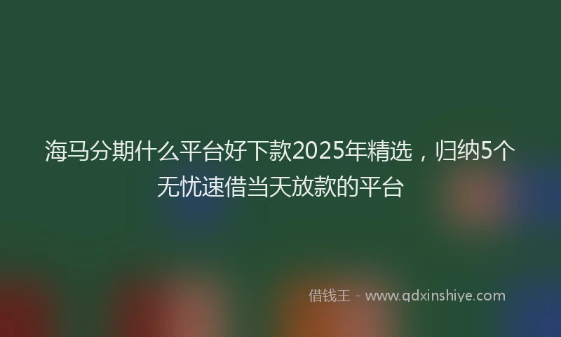 海马分期什么平台好下款2025年精选，归纳5个无忧速借当天放款的平台