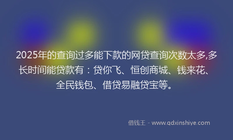2025年的查询过多能下款的网贷查询次数太多,多长时间能贷款有：贷你飞、恒创商城、钱来花、全民钱包、借贷易融贷宝等。
