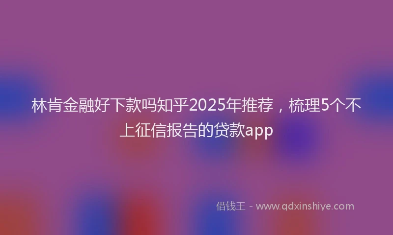 林肯金融好下款吗知乎2025年推荐，梳理5个不上征信报告的贷款app