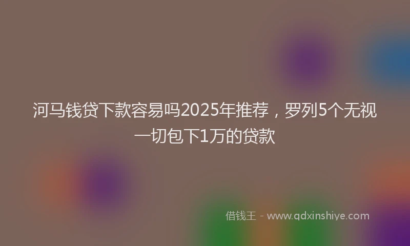 河马钱贷下款容易吗2025年推荐，罗列5个无视一切包下1万的贷款