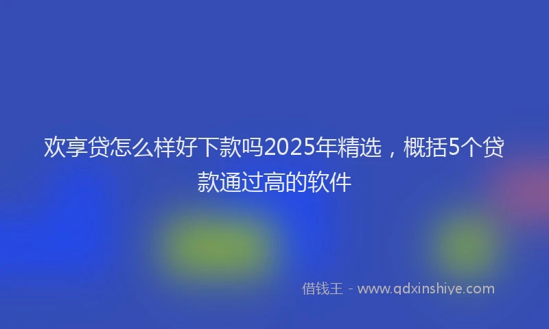 欢享贷怎么样好下款吗2025年精选，概括5个贷款通过高的软件
