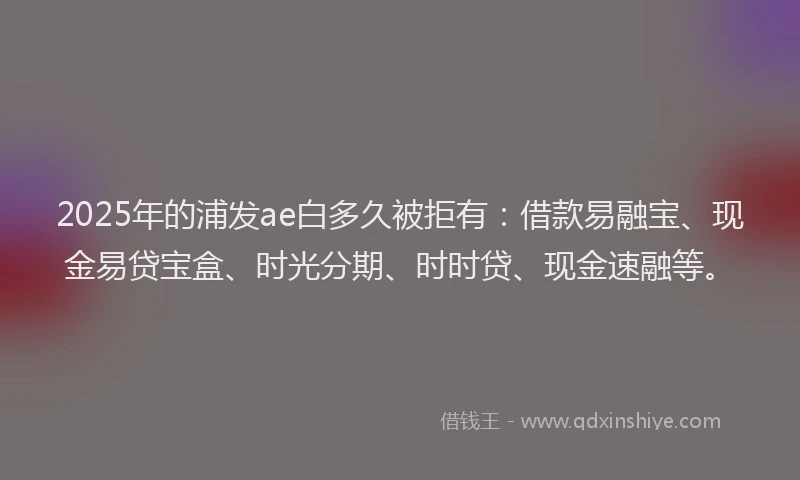 2025年的浦发ae白多久被拒有：借款易融宝、现金易贷宝盒、时光分期、时时贷、现金速融等。