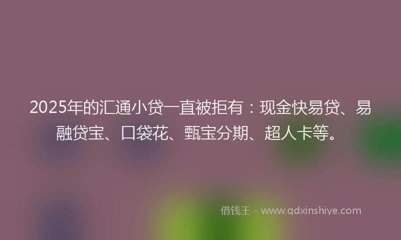 2025年的汇通小贷一直被拒有:现金快易贷、易融贷宝、口袋花、甄宝分期、超人卡等。