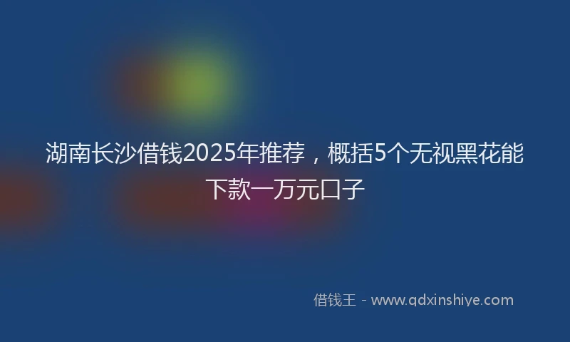 湖南长沙借钱2025年推荐，概括5个无视黑花能下款一万元口子