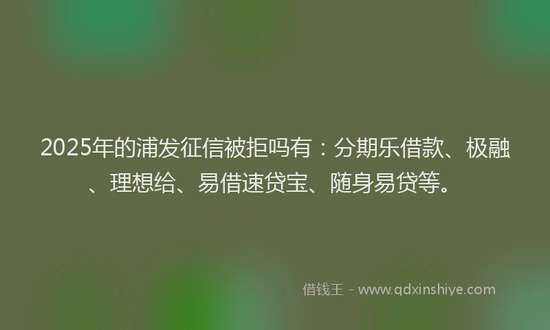 2025年的浦发征信被拒吗有：分期乐借款、极融、理想给、易借速贷宝、随身易贷等。