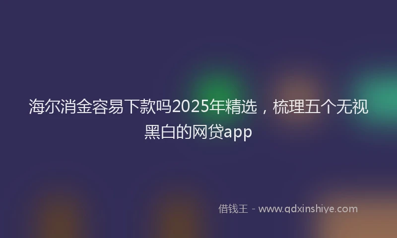 海尔消金容易下款吗2025年精选，梳理五个无视黑白的网贷app